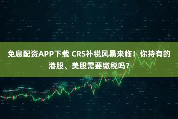 免息配资APP下载 CRS补税风暴来临！你持有的港股、美股需要缴税吗？