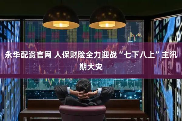 永华配资官网 人保财险全力迎战“七下八上”主汛期大灾