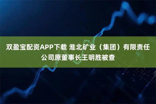 双盈宝配资APP下载 淮北矿业（集团）有限责任公司原董事长王明胜被查