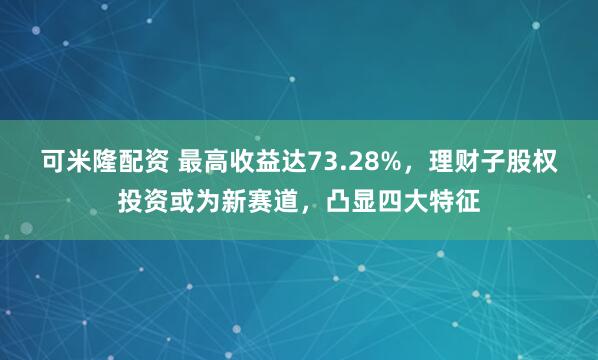 可米隆配资 最高收益达73.28%，理财子股权投资或为新赛道，凸显四大特征