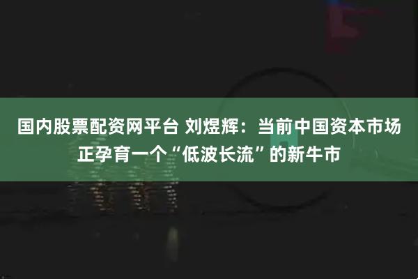 国内股票配资网平台 刘煜辉：当前中国资本市场正孕育一个“低波长流”的新牛市