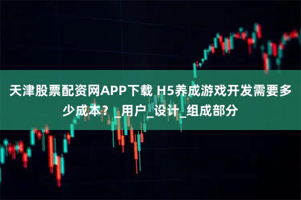 天津股票配资网APP下载 H5养成游戏开发需要多少成本？_用户_设计_组成部分