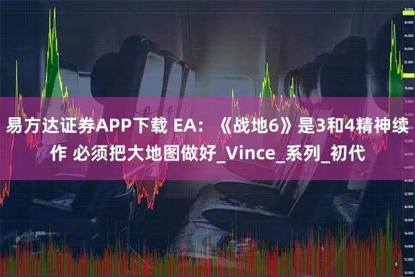 易方达证券APP下载 EA：《战地6》是3和4精神续作 必须把大地图做好_Vince_系列_初代
