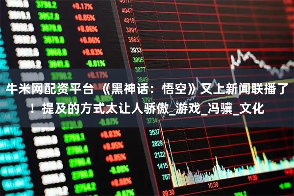 牛米网配资平台 《黑神话：悟空》又上新闻联播了！提及的方式太让人骄傲_游戏_冯骥_文化