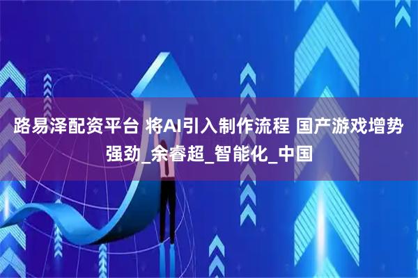 路易泽配资平台 将AI引入制作流程 国产游戏增势强劲_余睿超_智能化_中国