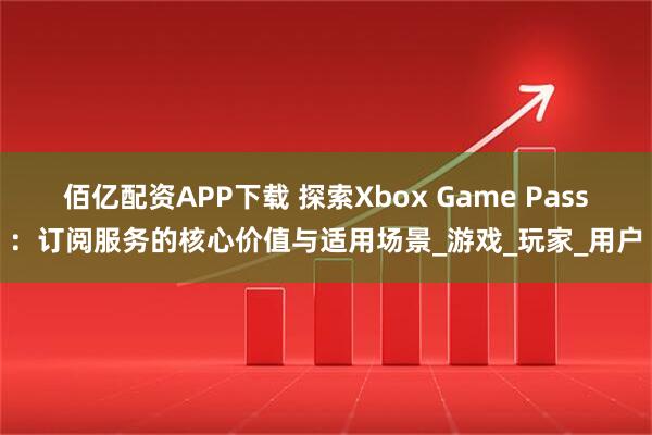 佰亿配资APP下载 探索Xbox Game Pass：订阅服务的核心价值与适用场景_游戏_玩家_用户