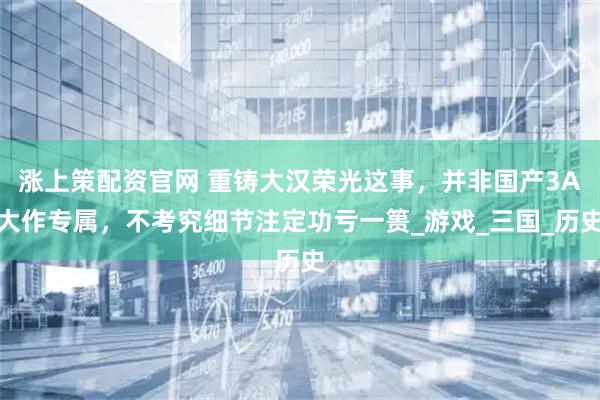 涨上策配资官网 重铸大汉荣光这事，并非国产3A大作专属，不考究细节注定功亏一篑_游戏_三国_历史