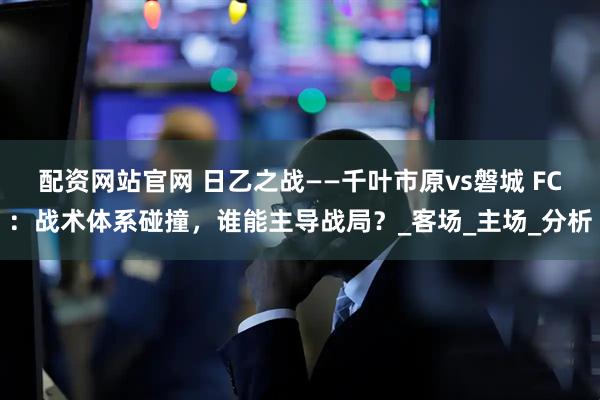 配资网站官网 日乙之战——千叶市原vs磐城 FC：战术体系碰撞，谁能主导战局？_客场_主场_分析