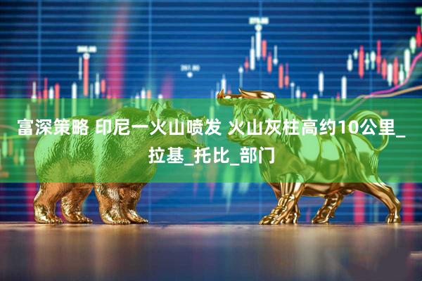 富深策略 印尼一火山喷发 火山灰柱高约10公里_拉基_托比_部门