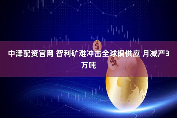 中泽配资官网 智利矿难冲击全球铜供应 月减产3万吨