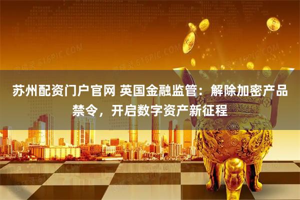苏州配资门户官网 英国金融监管：解除加密产品禁令，开启数字资产新征程