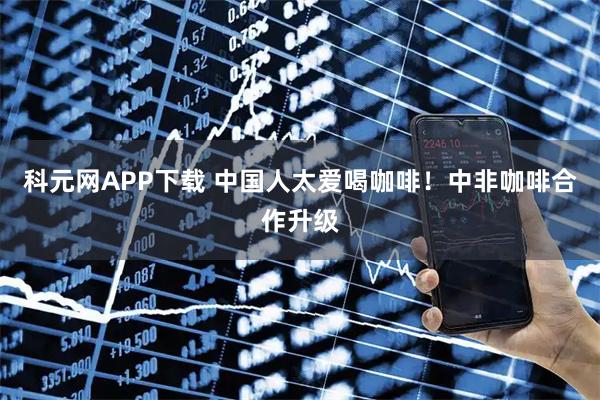 科元网APP下载 中国人太爱喝咖啡！中非咖啡合作升级