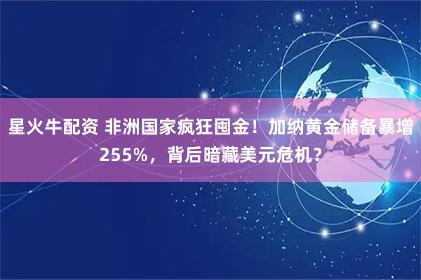 星火牛配资 非洲国家疯狂囤金！加纳黄金储备暴增255%，背后暗藏美元危机？