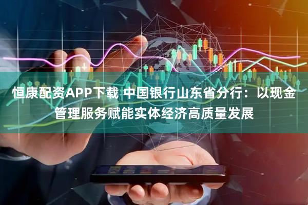 恒康配资APP下载 中国银行山东省分行：以现金管理服务赋能实体经济高质量发展