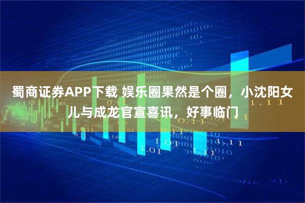 蜀商证券APP下载 娱乐圈果然是个圈，小沈阳女儿与成龙官宣喜讯，好事临门