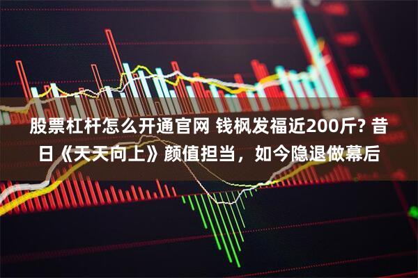 股票杠杆怎么开通官网 钱枫发福近200斤? 昔日《天天向上》颜值担当，如今隐退做幕后