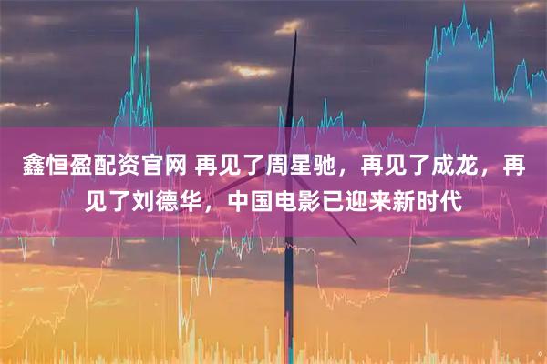 鑫恒盈配资官网 再见了周星驰，再见了成龙，再见了刘德华，中国电影已迎来新时代
