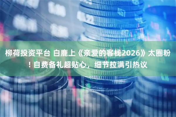 柳荷投资平台 白鹿上《亲爱的客栈2026》太圈粉! 自费备礼超贴心，细节拉满引热议