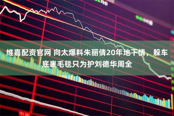 维嘉配资官网 向太爆料朱丽倩20年地下情，躲车底裹毛毯只为护刘德华周全