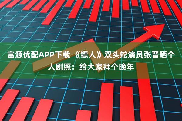 富源优配APP下载 《镖人》双头蛇演员张晋晒个人剧照：给大家拜个晚年