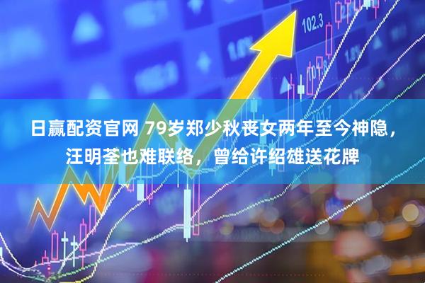 日赢配资官网 79岁郑少秋丧女两年至今神隐，汪明荃也难联络，曾给许绍雄送花牌