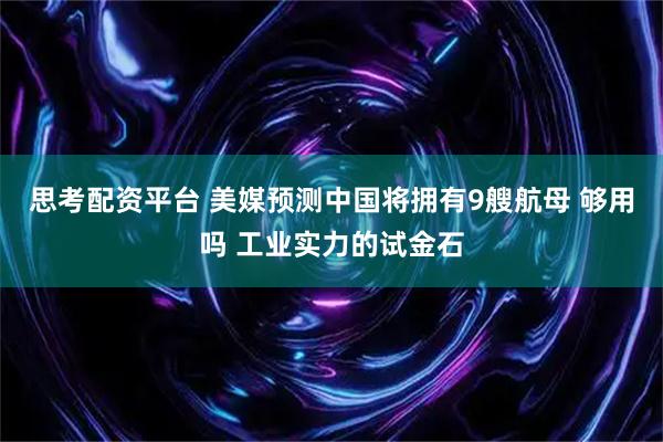 思考配资平台 美媒预测中国将拥有9艘航母 够用吗 工业实力的试金石