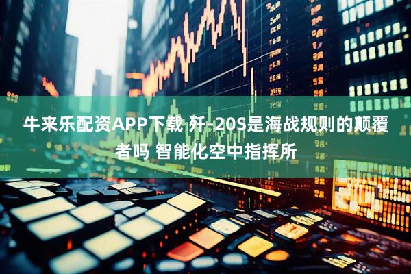 牛来乐配资APP下载 歼-20S是海战规则的颠覆者吗 智能化空中指挥所