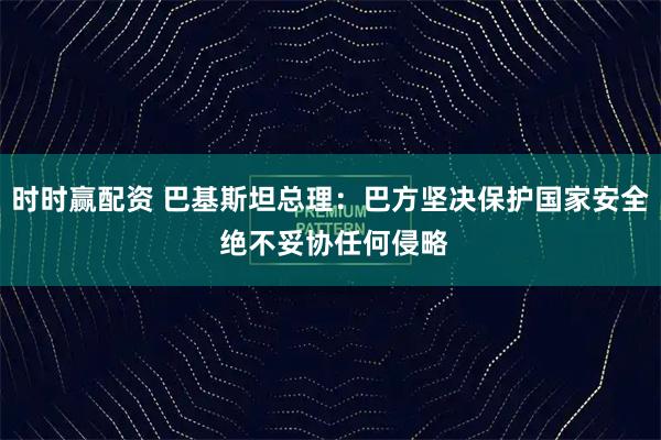时时赢配资 巴基斯坦总理：巴方坚决保护国家安全 绝不妥协任何侵略