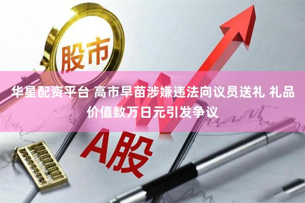 华星配资平台 高市早苗涉嫌违法向议员送礼 礼品价值数万日元引发争议
