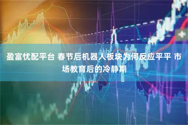 盈富忧配平台 春节后机器人板块为何反应平平 市场教育后的冷静期