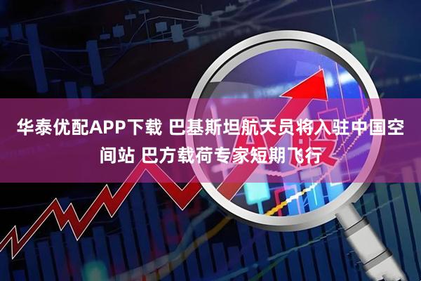华泰优配APP下载 巴基斯坦航天员将入驻中国空间站 巴方载荷专家短期飞行