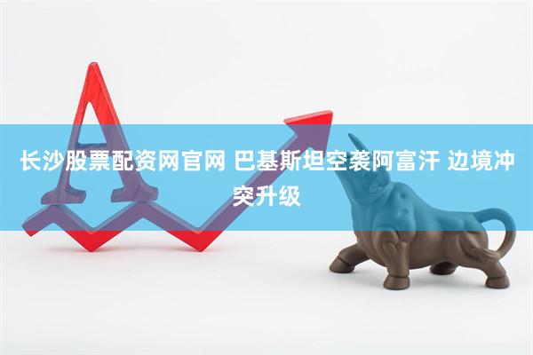长沙股票配资网官网 巴基斯坦空袭阿富汗 边境冲突升级