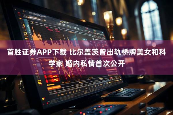首胜证券APP下载 比尔盖茨曾出轨桥牌美女和科学家 婚内私情首次公开