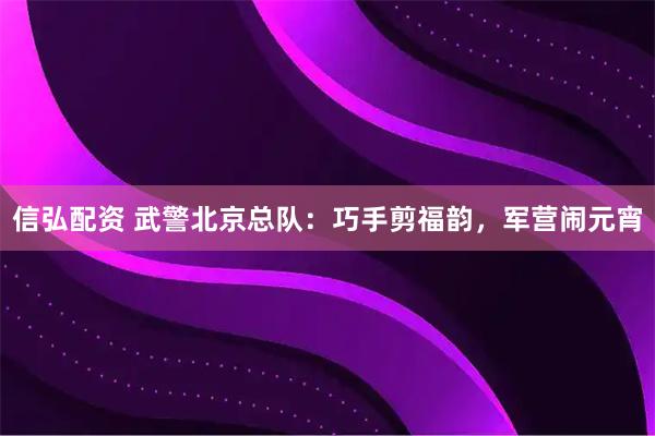 信弘配资 武警北京总队：巧手剪福韵，军营闹元宵