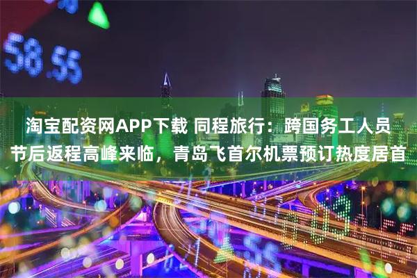 淘宝配资网APP下载 同程旅行：跨国务工人员节后返程高峰来临，青岛飞首尔机票预订热度居首
