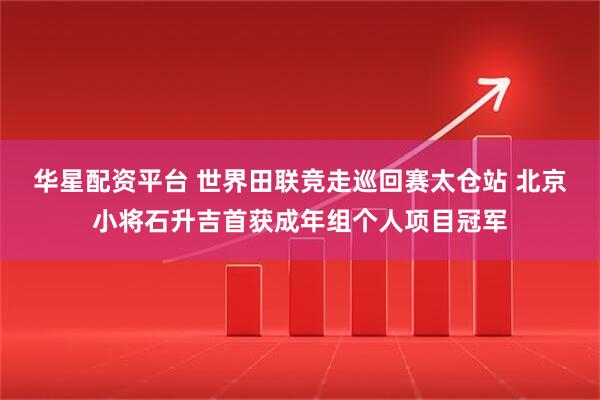 华星配资平台 世界田联竞走巡回赛太仓站 北京小将石升吉首获成年组个人项目冠军