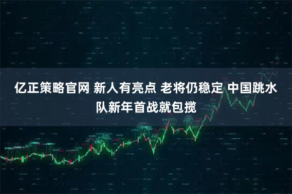 亿正策略官网 新人有亮点 老将仍稳定 中国跳水队新年首战就包揽