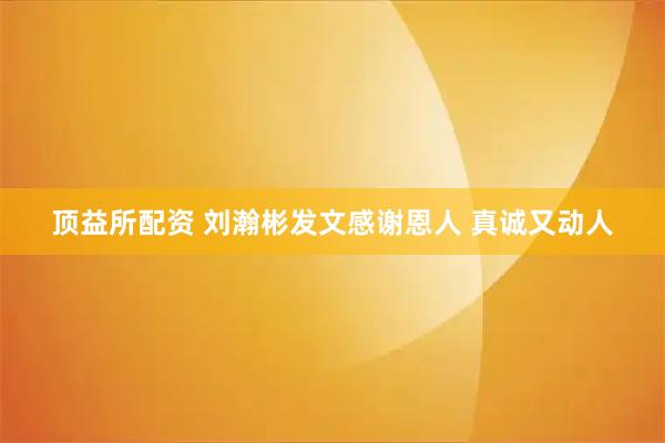 顶益所配资 刘瀚彬发文感谢恩人 真诚又动人
