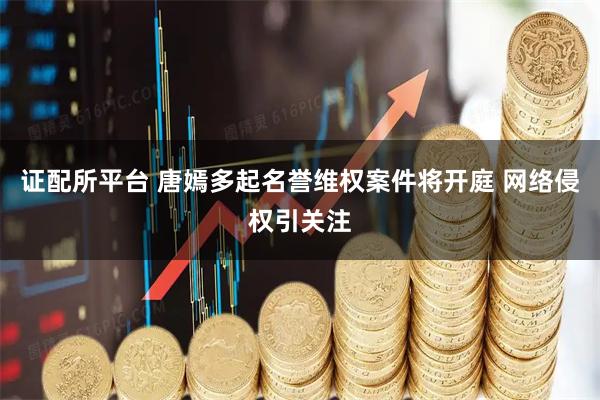 证配所平台 唐嫣多起名誉维权案件将开庭 网络侵权引关注