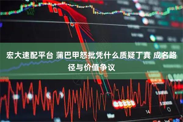 宏大速配平台 蒲巴甲怒批凭什么质疑丁真 成名路径与价值争议