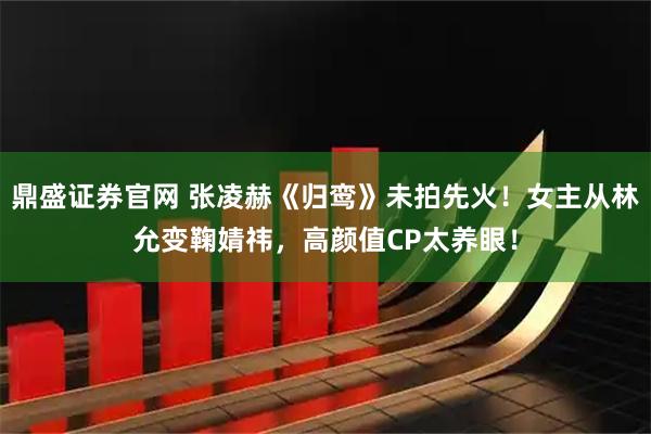 鼎盛证券官网 张凌赫《归鸾》未拍先火！女主从林允变鞠婧祎，高颜值CP太养眼！