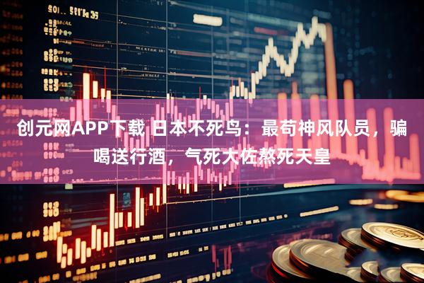 创元网APP下载 日本不死鸟：最苟神风队员，骗喝送行酒，气死大佐熬死天皇